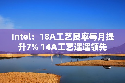 Intel：18A工艺良率每月提升7% 14A工艺遥遥领先
