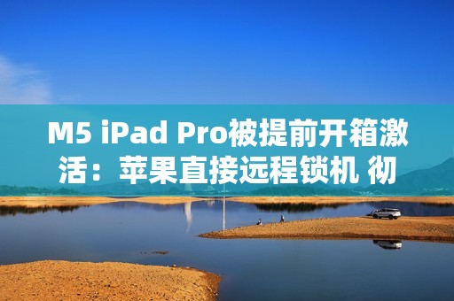 M5 iPad Pro被提前开箱激活:苹果直接远程锁机 彻底变砖! M5 iPad Pro被提前开箱激活:苹果直接远程锁机 彻底变砖!