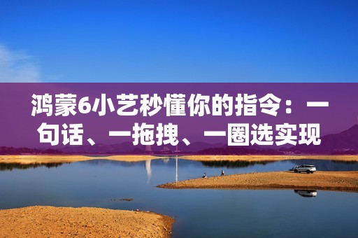 鸿蒙6小艺秒懂你的指令：一句话、一拖拽、一圈选实现意图直达