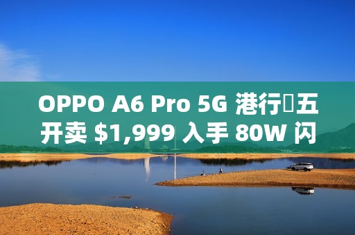 OPPO A6 Pro 5G 港行週五开卖 $1,999 入手 80W 闪充 + 6500mAh 巨电池!