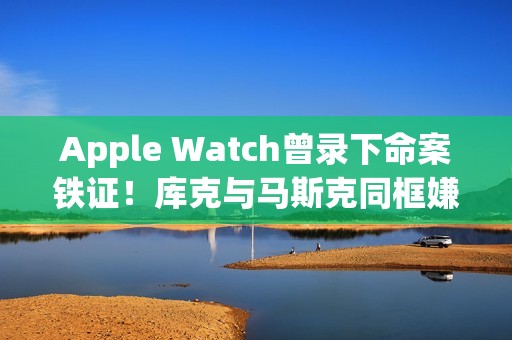 Apple Watch曾录下命案铁证！库克与马斯克同框嫌疑王储共进晚餐