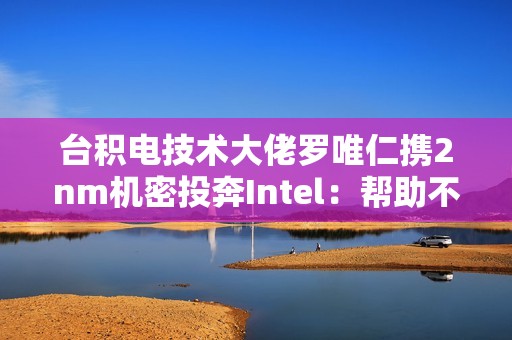 台积电技术大佬罗唯仁携2nm机密投奔Intel：帮助不大 影响不小