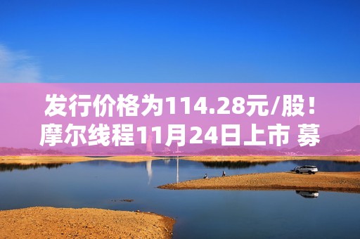 发行价格为114.28元/股！摩尔线程11月24日上市 募资80亿猛攻高端GPU