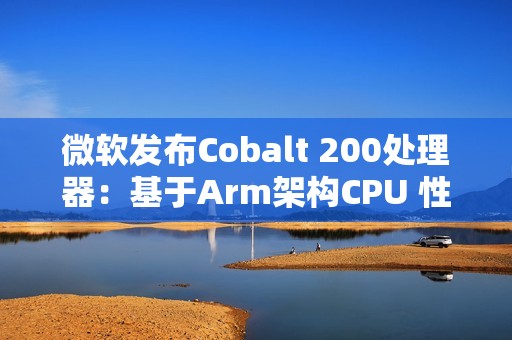 微软发布Cobalt 200处理器：基于Arm架构CPU 性能提升50%