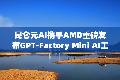 昆仑元AI携手AMD重磅发布GPT-Factory Mini AI工作站