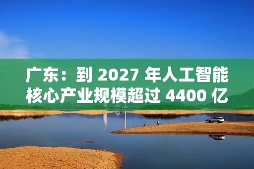 广东：到 2027 年人工智能核心产业规模超过 4400 亿元