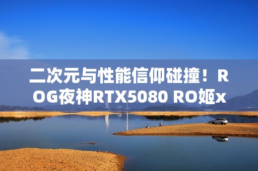 二次元与性能信仰碰撞！ROG夜神RTX5080 RO姬x初音未来版显卡