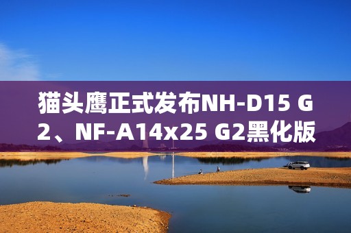 猫头鹰正式发布NH-D15 G2、NF-A14x25 G2黑化版新品：要价1329元！