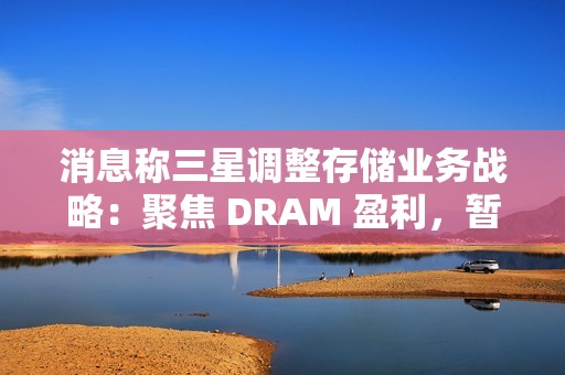 消息称三星调整存储业务战略：聚焦 DRAM 盈利，暂缓 HBM 扩张