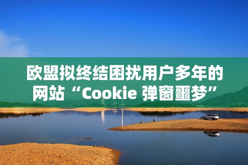 欧盟拟终结困扰用户多年的网站“Cookie 弹窗噩梦”