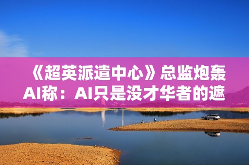 《超英派遣中心》总监炮轰AI称：AI只是没才华者的遮羞布