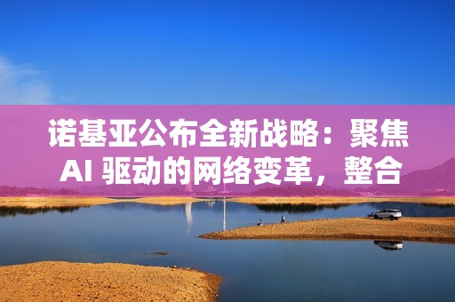 诺基亚公布全新战略：聚焦 AI 驱动的网络变革，整合为两大核心业务板块