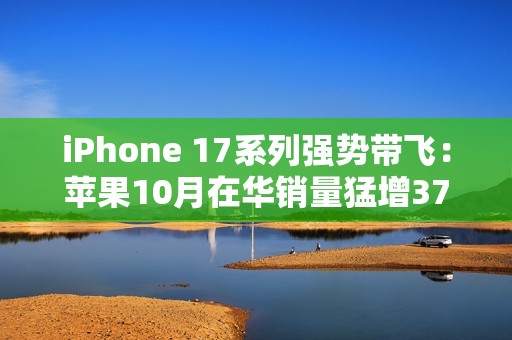 iPhone 17系列强势带飞：苹果10月在华销量猛增37%，市占逼近四分之一