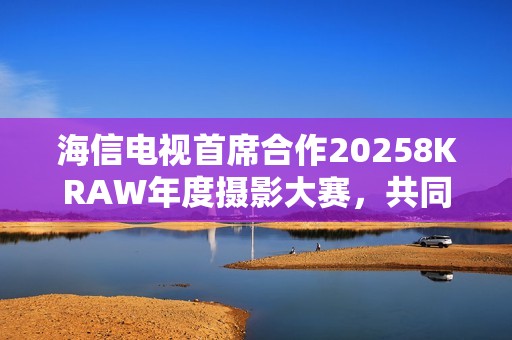 海信电视首席合作20258KRAW年度摄影大赛，共同见证影像的力量