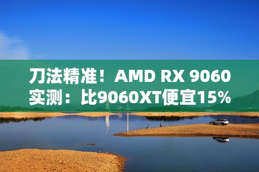 刀法精准！AMD RX 9060实测：比9060XT便宜15%、慢14%