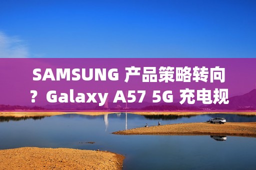 SAMSUNG 产品策略转向？Galaxy A57 5G 充电规格可能超越 S26 旗舰!