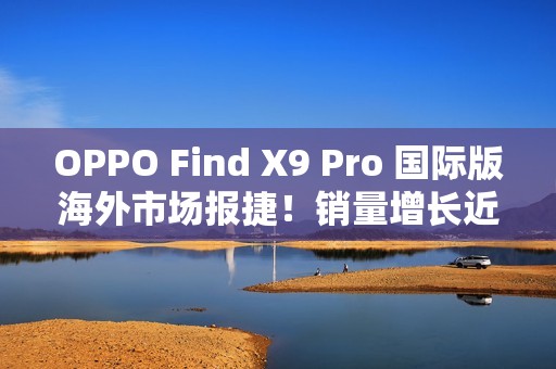 OPPO Find X9 Pro 国际版海外市场报捷！销量增长近三倍、与「这地区」相比原来港行平咁多