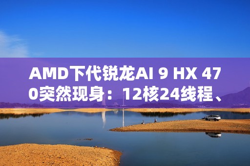AMD下代锐龙AI 9 HX 470突然现身：12核24线程、最高5.25GHz