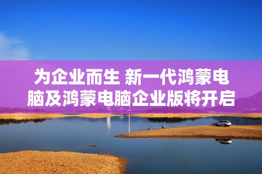为企业而生 新一代鸿蒙电脑及鸿蒙电脑企业版将开启商用PC新格局