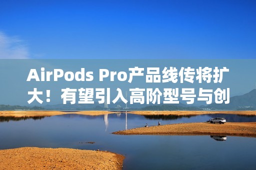 AirPods Pro产品线传将扩大！有望引入高阶型号与创新AI功能