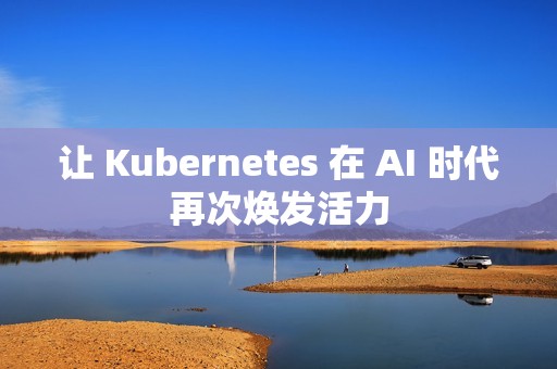 让 Kubernetes 在 AI 时代再次焕发活力
