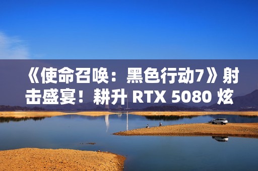 《使命召唤：黑色行动7》射击盛宴！耕升 RTX 5080 炫光 OC战场博弈