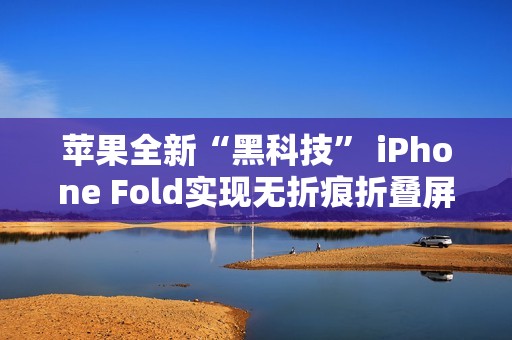 苹果全新“黑科技” iPhone Fold实现无折痕折叠屏