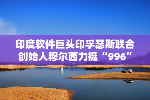 印度软件巨头印孚瑟斯联合创始人穆尔西力挺“996”：只要你清醒就该工作