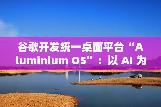 谷歌开发统一桌面平台“Aluminium OS”：以 AI 为核心、整合 Android 和 ChromeOS