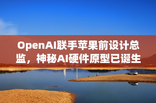 OpenAI联手苹果前设计总监，神秘AI硬件原型已诞生，两年内投产
