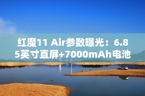 红魔11 Air参数曝光：6.85英寸直屏+7000mAh电池