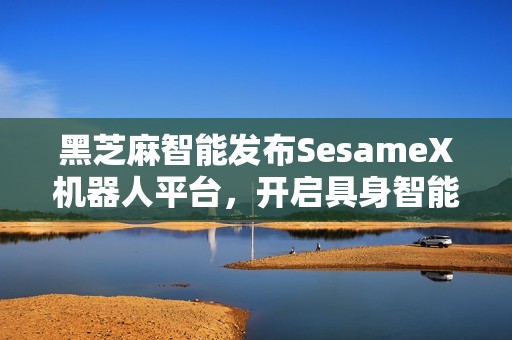 黑芝麻智能发布SesameX机器人平台，开启具身智能商业化新征程