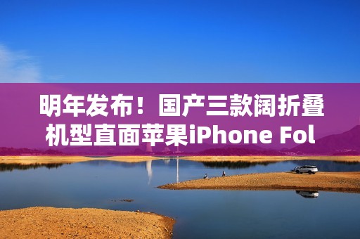 明年发布！国产三款阔折叠机型直面苹果iPhone Fold