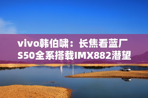 vivo韩伯啸：长焦看蓝厂 S50全系搭载IMX882潜望长焦