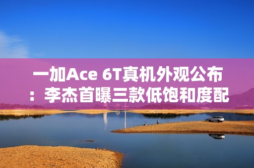 一加Ace 6T真机外观公布：李杰首曝三款低饱和度配色