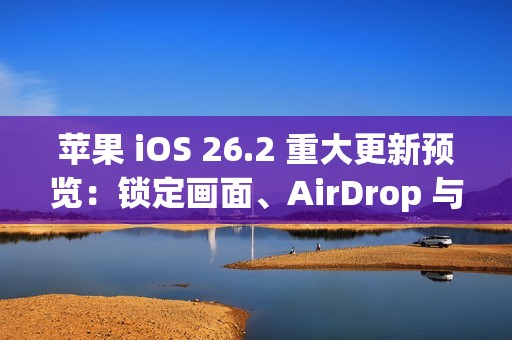 苹果 iOS 26.2 重大更新预览：锁定画面、AirDrop 与健康功能全面进化