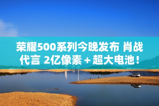 荣耀500系列今晚发布 肖战代言 2亿像素＋超大电池！