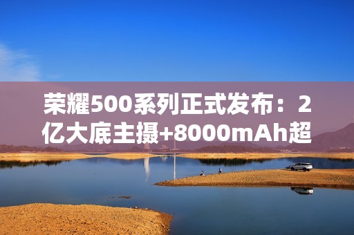 荣耀500系列正式发布：2亿大底主摄+8000mAh超大电池