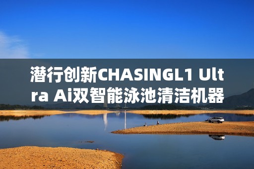 潜行创新CHASINGL1 Ultra Ai双智能泳池清洁机器人引爆巴塞罗那国际泳池展