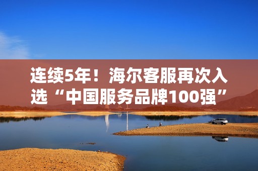 连续5年!海尔客服再次入选“中国服务品牌100强” 连续5年!海尔客服再次入选“中国服务品牌100强”