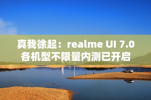 真我徐起：realme UI 7.0各机型不限量内测已开启