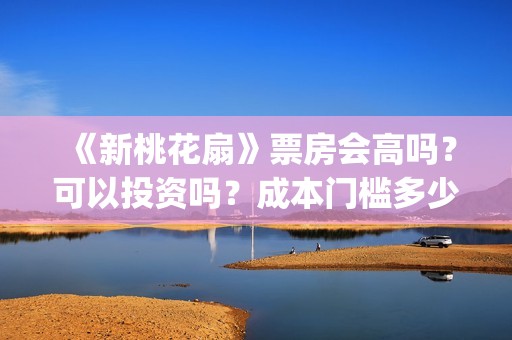 《新桃花扇》票房会高吗？可以投资吗？成本门槛多少？风险大吗？(新桃花扇投资)