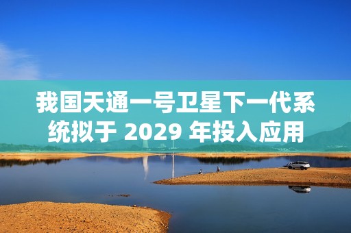 我国天通一号卫星下一代系统拟于 2029 年投入应用