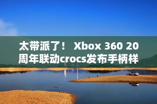 太带派了！ Xbox 360 20周年联动crocs发布手柄样式洞洞鞋