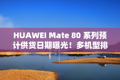 HUAWEI Mate 80 系列预计供货日期曝光！多机型排至明年 1 月底、仅「这款」能 12 月 21 出货