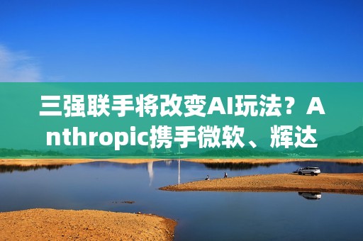 三强联手将改变AI玩法？Anthropic携手微软、辉达 推AI算力大平台