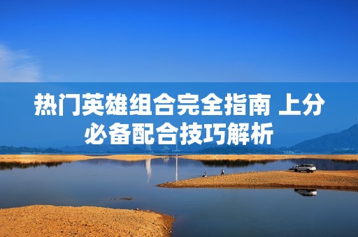 热门英雄组合完全指南 上分必备配合技巧解析