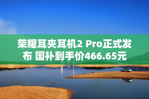 荣耀耳夹耳机2 Pro正式发布 国补到手价466.65元