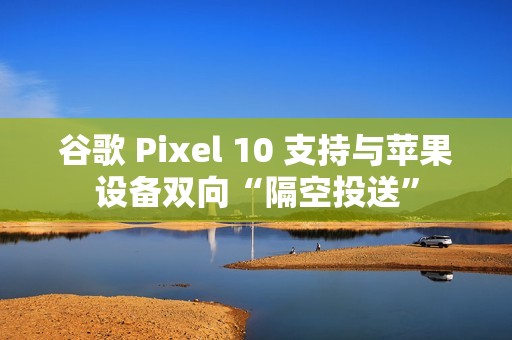谷歌 Pixel 10 支持与苹果设备双向“隔空投送”