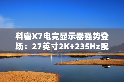 科睿X7电竞显示器强势登场：27英寸2K+235Hz配置，749元售价定义高性价比